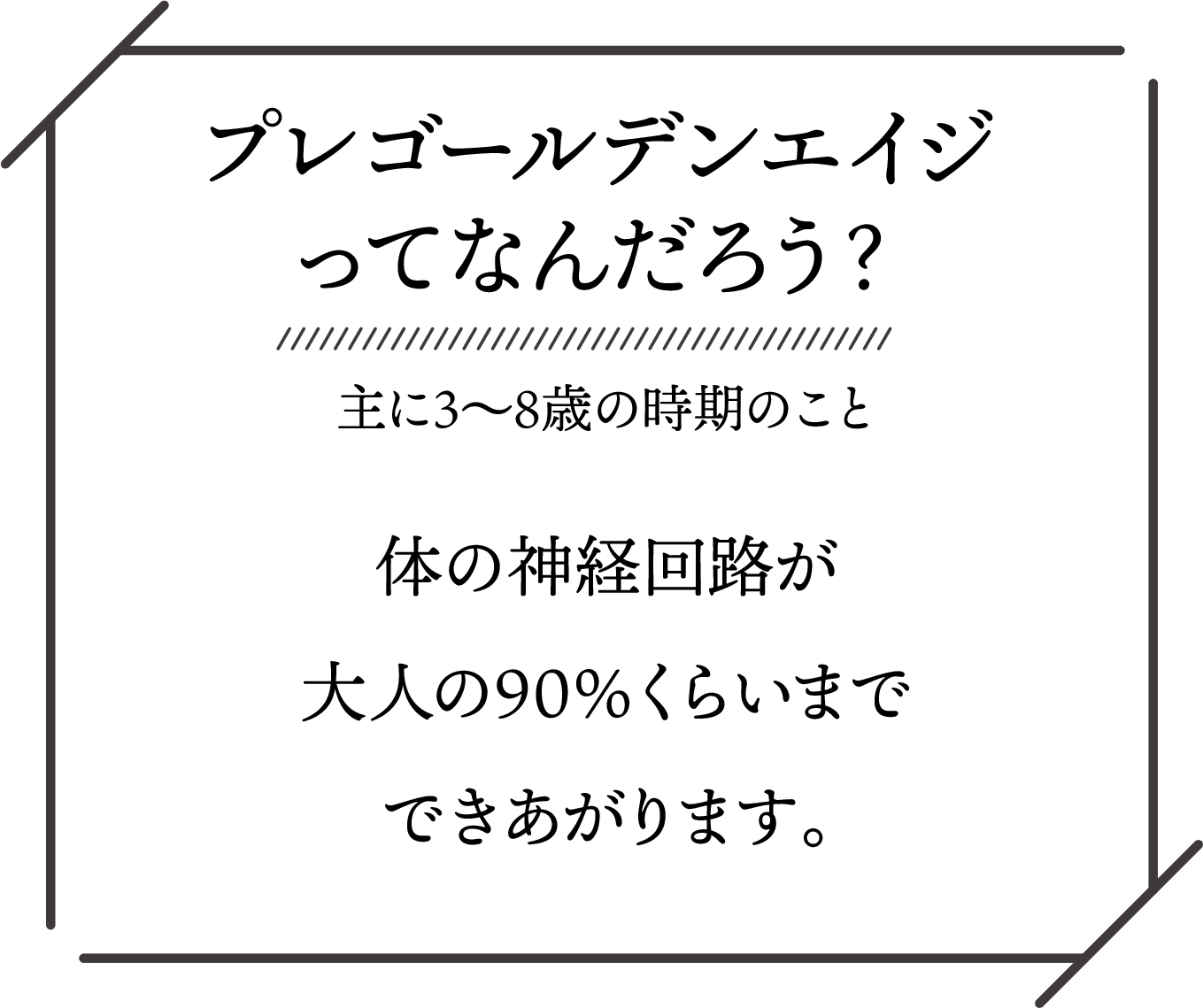 プレゴールデンエイジ（3〜8歳）は、体の神経回路が大人の約90%まで完成する重要な時期。